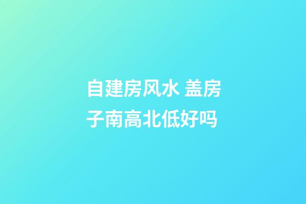 自建房风水 盖房子南高北低好吗